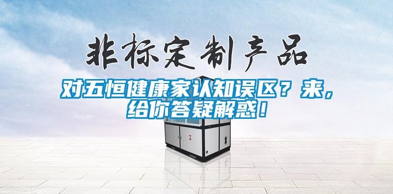 對(duì)五恒健康家認(rèn)知誤區(qū)？來(lái)，給你答疑解惑！