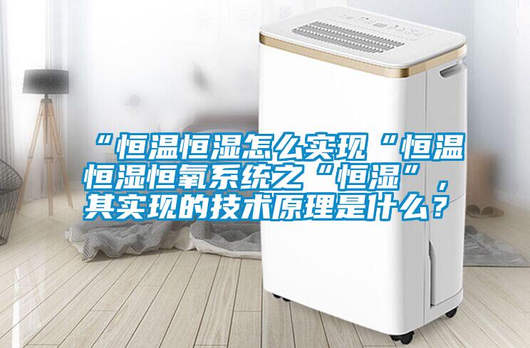 “恒溫恒濕怎么實(shí)現(xiàn)“恒溫恒濕恒氧系統(tǒng)之“恒濕”，其實(shí)現(xiàn)的技術(shù)原理是什么？